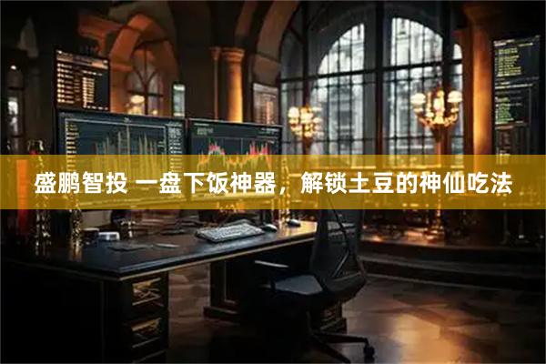 盛鹏智投 一盘下饭神器，解锁土豆的神仙吃法