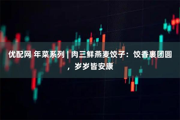 优配网 年菜系列 | 肉三鲜燕麦饺子：饺香裹团圆，岁岁皆安康