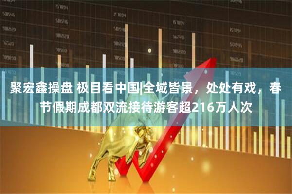 聚宏鑫操盘 极目看中国|全域皆景，处处有戏，春节假期成都双流接待游客超216万人次