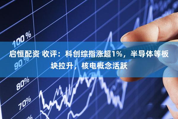 启恒配资 收评：科创综指涨超1%，半导体等板块拉升，核电概念活跃