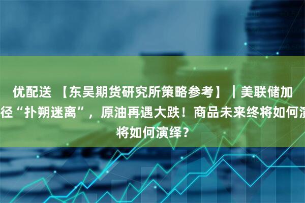 优配送 【东吴期货研究所策略参考】｜美联储加息路径“扑朔迷离”，原油再遇大跌！商品未来终将如何演绎？