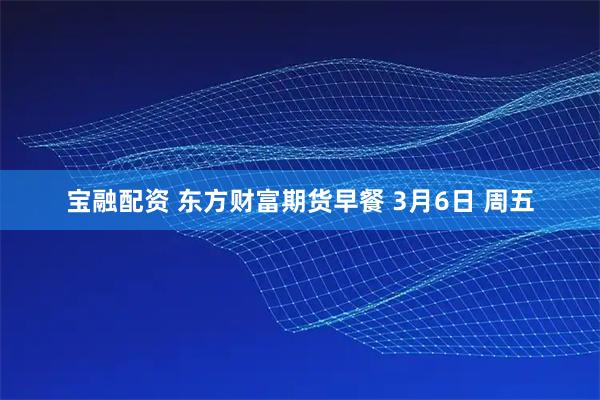 宝融配资 东方财富期货早餐 3月6日 周五