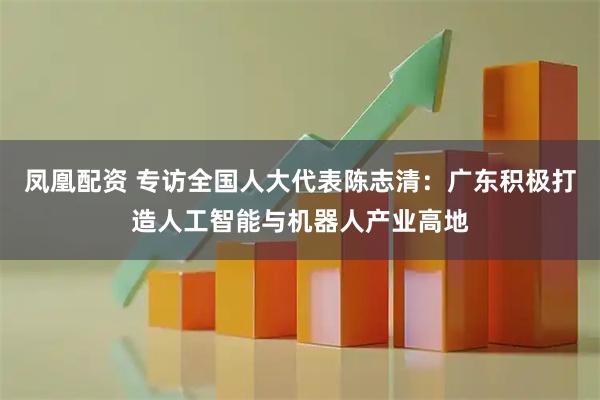 凤凰配资 专访全国人大代表陈志清：广东积极打造人工智能与机器人产业高地