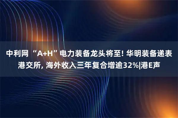 中利网 “A+H”电力装备龙头将至! 华明装备递表港交所, 海外收入三年复合增逾32%|港E声