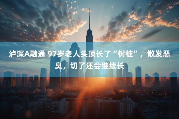 泸深A融通 97岁老人头顶长了“树桩”，散发恶臭，切了还会继续长