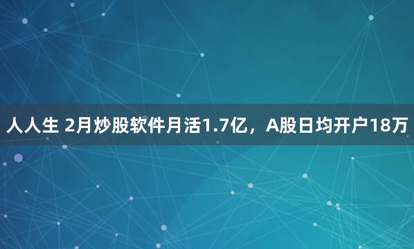 人人生 2月炒股软件月活1.7亿，A股日均开户18万