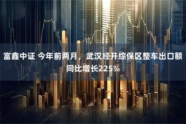 富鑫中证 今年前两月，武汉经开综保区整车出口额同比增长225%