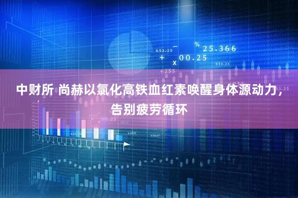中财所 尚赫以氯化高铁血红素唤醒身体源动力，告别疲劳循环