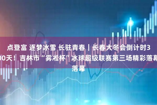 点登富 逐梦冰雪 长驻青春｜长春大冬会倒计时300天！吉林市“雾凇杯”冰球超级联赛第三场精彩落幕