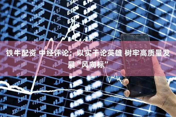 铁牛配资 中经评论：以实干论英雄 树牢高质量发展“风向标”