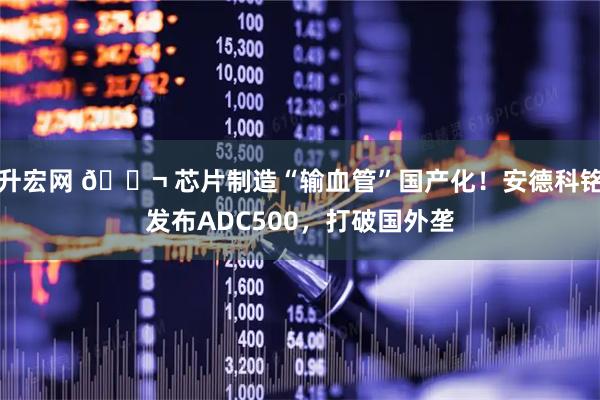 升宏网 🔬 芯片制造“输血管”国产化！安德科铭发布ADC500，打破国外垄