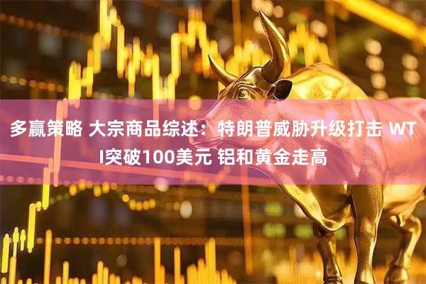 多赢策略 大宗商品综述：特朗普威胁升级打击 WTI突破100美元 铝和黄金走高