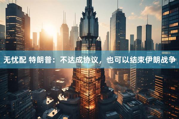 无忧配 特朗普：不达成协议，也可以结束伊朗战争
