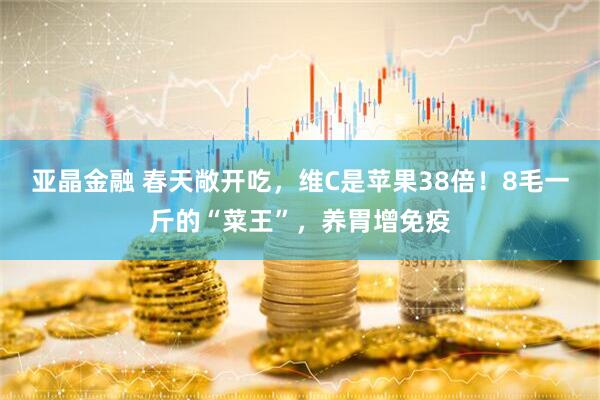 亚晶金融 春天敞开吃，维C是苹果38倍！8毛一斤的“菜王”，养胃增免疫