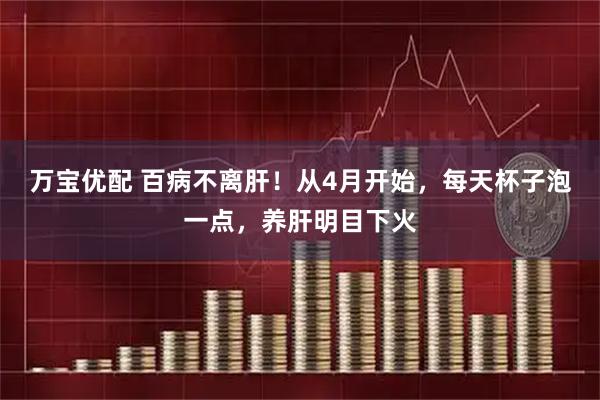 万宝优配 百病不离肝！从4月开始，每天杯子泡一点，养肝明目下火