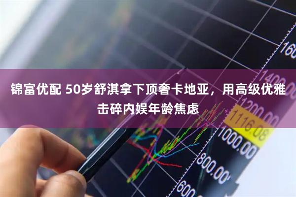 锦富优配 50岁舒淇拿下顶奢卡地亚，用高级优雅击碎内娱年龄焦虑