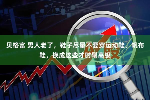 贝格富 男人老了，鞋子尽量不要穿运动鞋、帆布鞋，换成这些才时髦高级