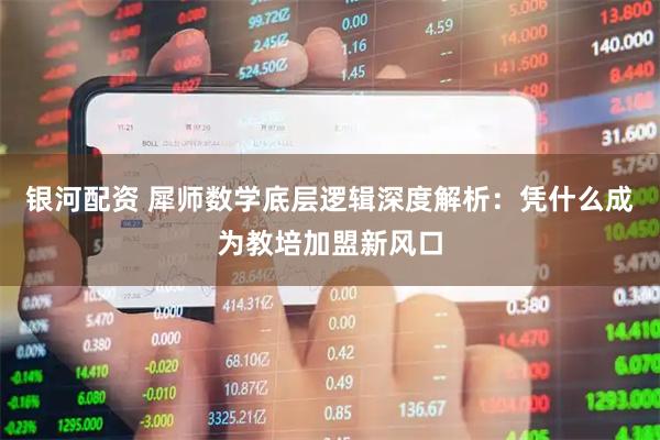 银河配资 犀师数学底层逻辑深度解析：凭什么成为教培加盟新风口