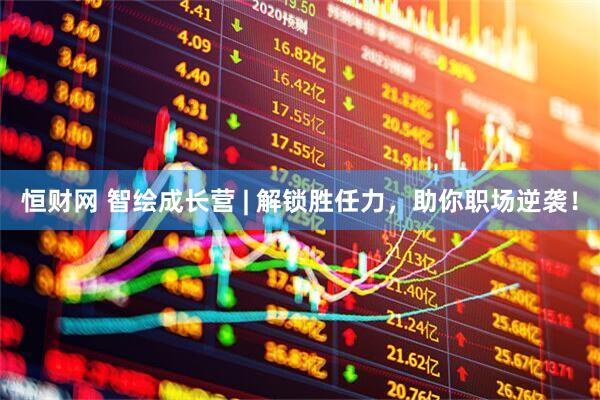 恒财网 智绘成长营 | 解锁胜任力，助你职场逆袭！