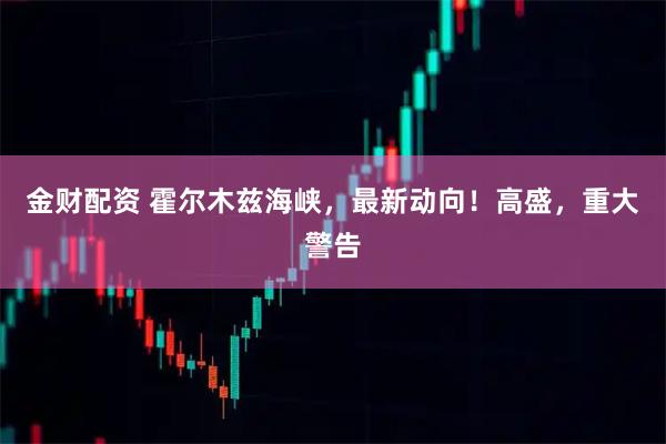 金财配资 霍尔木兹海峡，最新动向！高盛，重大警告