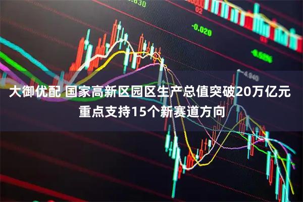 大御优配 国家高新区园区生产总值突破20万亿元 重点支持15个新赛道方向