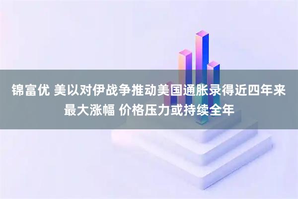 锦富优 美以对伊战争推动美国通胀录得近四年来最大涨幅 价格压力或持续全年