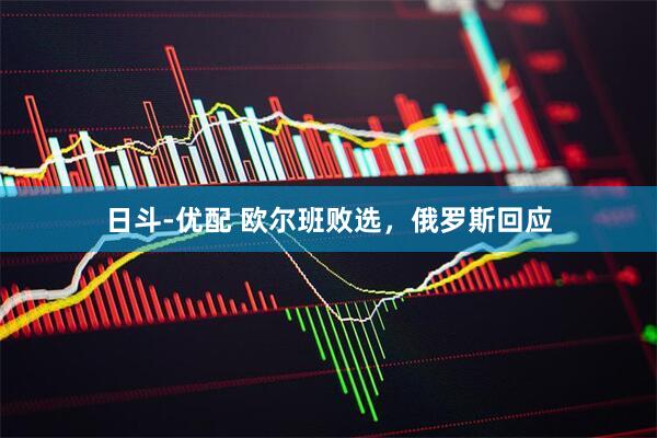 日斗-优配 欧尔班败选，俄罗斯回应