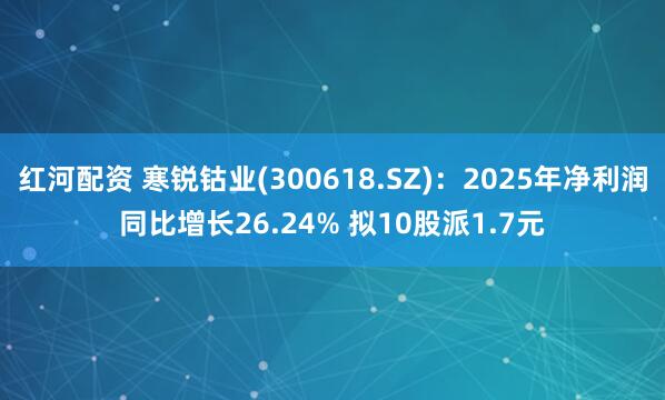 红河配资 寒锐钴业(300618.SZ)：2025年净利润同比增长26.24% 拟10股派1.7元