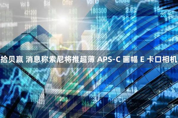 拾贝赢 消息称索尼将推超薄 APS-C 画幅 E 卡口相机