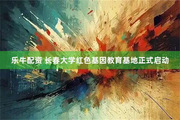 乐牛配资 长春大学红色基因教育基地正式启动