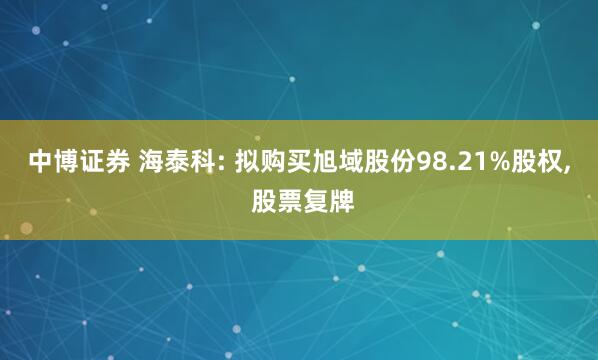 中博证券 海泰科: 拟购买旭域股份98.21%股权, 股票复牌