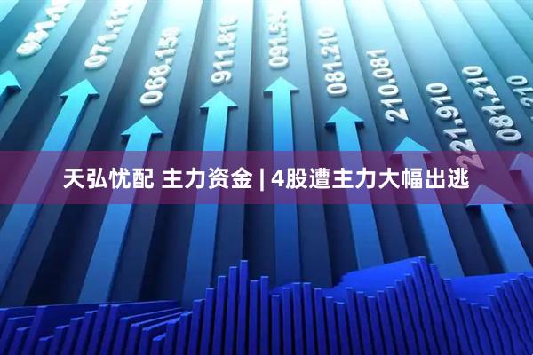 天弘忧配 主力资金 | 4股遭主力大幅出逃