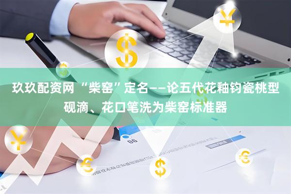 玖玖配资网 “柴窑”定名——论五代花釉钧瓷桃型砚滴、花口笔洗为柴窑标准器