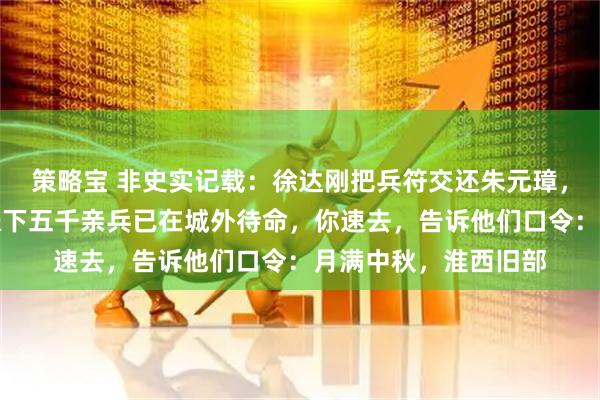 策略宝 非史实记载：徐达刚把兵符交还朱元璋，就对夫人低语：我帐下五千亲兵已在城外待命，你速去，告诉他们口令：月满中秋，淮西旧部