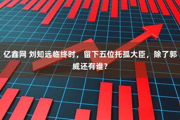 亿鑫网 刘知远临终时，留下五位托孤大臣，除了郭威还有谁？