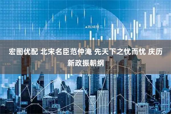 宏图优配 北宋名臣范仲淹 先天下之忧而忧 庆历新政振朝纲