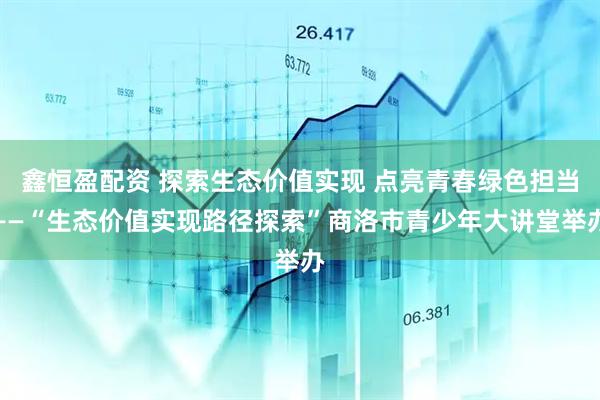 鑫恒盈配资 探索生态价值实现 点亮青春绿色担当——“生态价值实现路径探索”商洛市青少年大讲堂举办