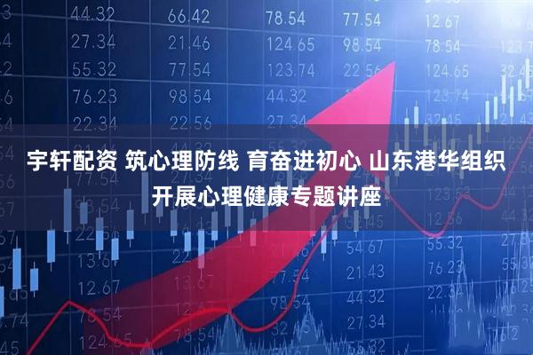 宇轩配资 筑心理防线 育奋进初心 山东港华组织开展心理健康专题讲座