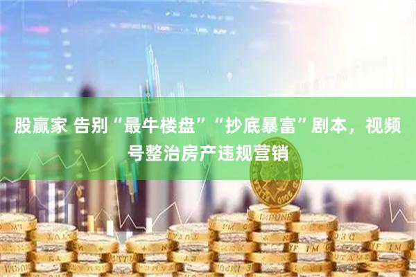 股赢家 告别“最牛楼盘”“抄底暴富”剧本,视频号整治房产违规营销