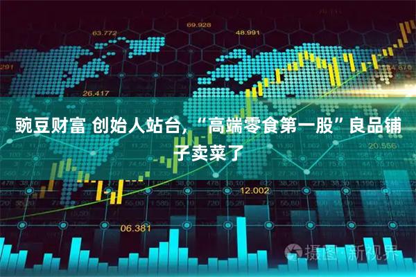 豌豆财富 创始人站台, “高端零食第一股”良品铺子卖菜了