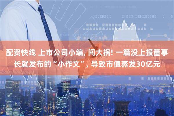 配资快线 上市公司小编, 闯大祸! 一篇没上报董事长就发布的“小作文”, 导致市值蒸发30亿元