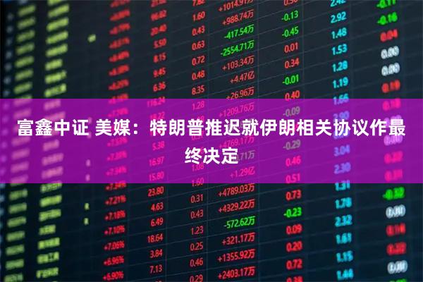 富鑫中证 美媒:特朗普推迟就伊朗相关协议作最终决定