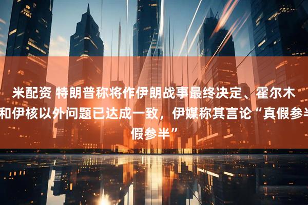 米配资 特朗普称将作伊朗战事最终决定、霍尔木兹和伊核以外问题已达成一致,伊媒称其言论“真假参半”