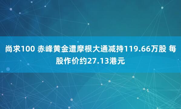 尚求100 赤峰黄金遭摩根大通减持119.66万股 每股作价约27.13港元