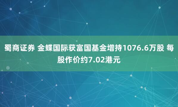 蜀商证券 金蝶国际获富国基金增持1076.6万股 每股作价约7.02港元
