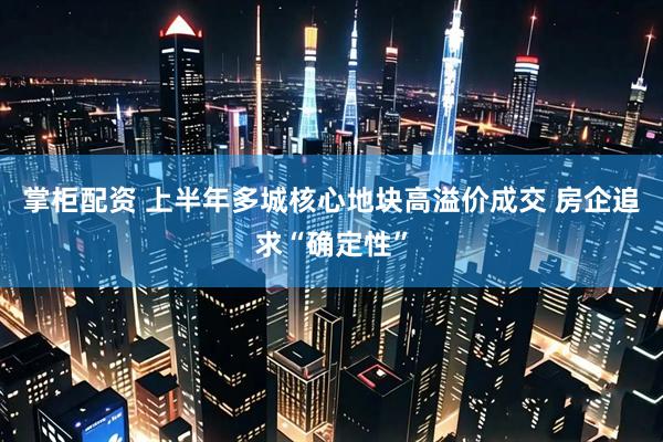 掌柜配资 上半年多城核心地块高溢价成交 房企追求“确定性”