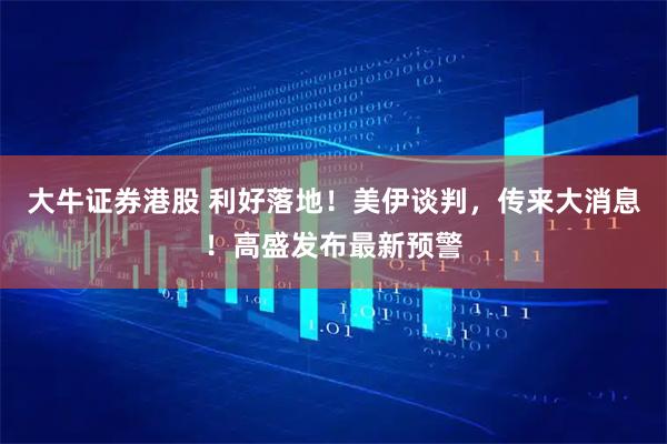 大牛证券港股 利好落地！美伊谈判，传来大消息！高盛发布最新预警