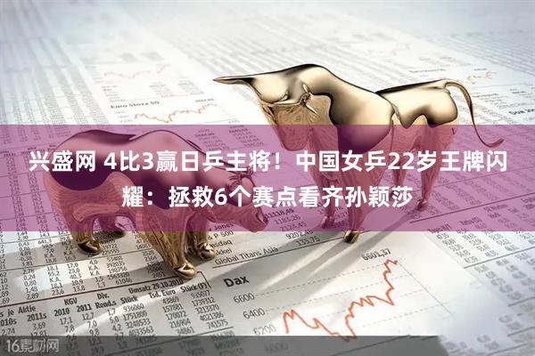 兴盛网 4比3赢日乒主将！中国女乒22岁王牌闪耀：拯救6个赛点看齐孙颖莎