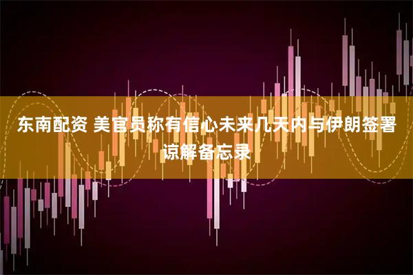 东南配资 美官员称有信心未来几天内与伊朗签署谅解备忘录