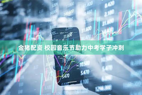 金猪配资 校园音乐节助力中考学子冲刺